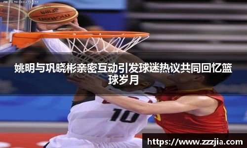 姚明与巩晓彬亲密互动引发球迷热议共同回忆篮球岁月