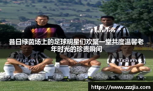 昔日绿茵场上的足球明星们欢聚一堂共度温馨老年时光的珍贵瞬间